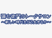 彌右衛門のトークサロン～新しい時代をどう生きるか～